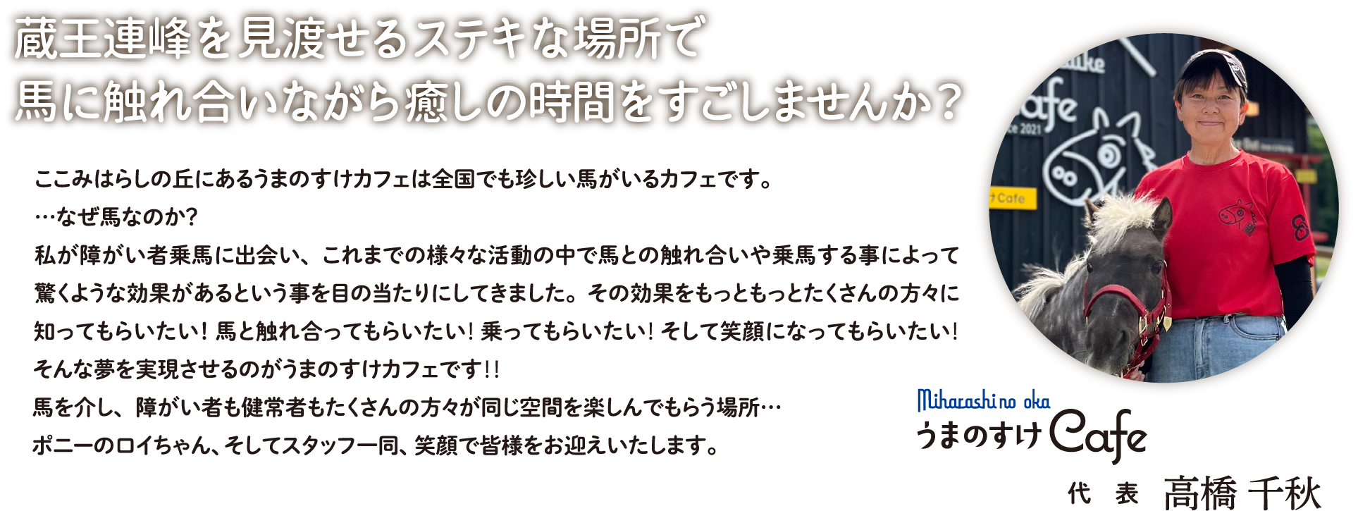 蔵王連峰を見渡せるステキな場所で馬に触れ合いながら癒しの時間をすごしませんか？ここみはらしの丘にあるうまのすけカフェは全国でも珍しい馬がいるカフェです。…なぜ馬なのか？ 私が障がい者乗馬に出会い、これまでの様々な活動の中で馬との触れ合いや乗馬する事によって驚くような効果があるという事を目の当たりにしてきました。その効果をもっともっとたくさんの方々に知ってもらいたい！ 馬と触れ合ってもらいたい！ 乗ってもらいたい！ そして笑顔になってもらいたい！そんな夢を実現させるのがうまのすけカフェです！！馬を介し、障がい者も健常者もたくさんの方々が同じ空間を楽しんでもらう場所…ポニーのロイちゃん、そしてスタッフ一同、笑顔で皆様をお迎えいたします。｜代表　高橋 千秋
