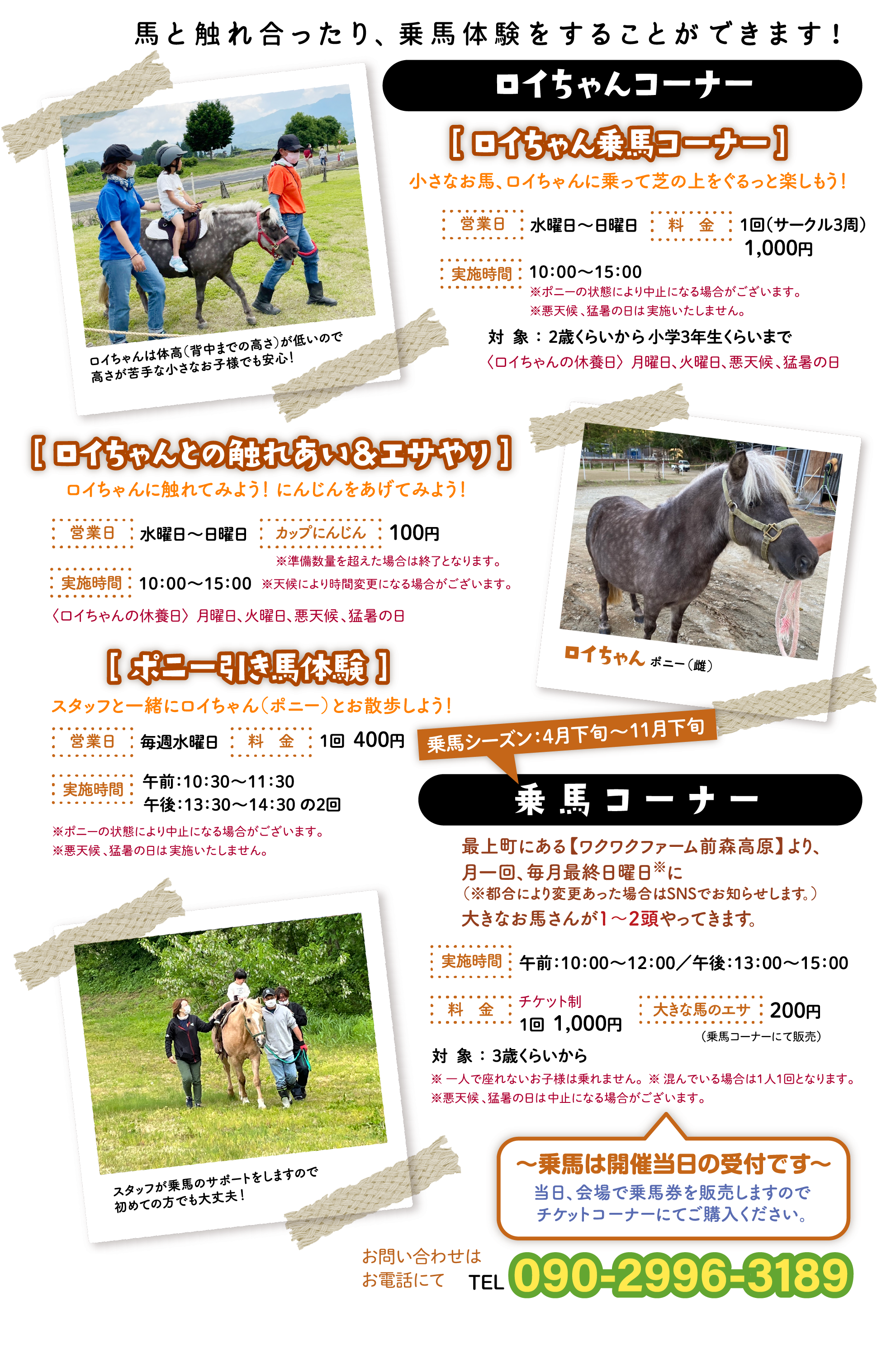 馬と触れ合ったり、乗馬体験をすることができます！［ ロイちゃん乗馬コーナー ］小さなお馬、ロイちゃんに乗って芝の上をぐるっと楽しもう！｜［ ロイちゃんとの触れあい＆エサやり ］ロイちゃんに触れてみよう！ にんじんをあげてみよう！｜［ ポニー引き馬体験 ］スタッフと一緒にロイちゃん（ポニー）とお散歩しよう！｜乗馬コーナー乗馬シーズン：4月下旬〜11月下旬 〜乗馬は開催当日の受付です〜当日、会場で乗馬券を販売しますので
チケットコーナーにてご購入ください。｜