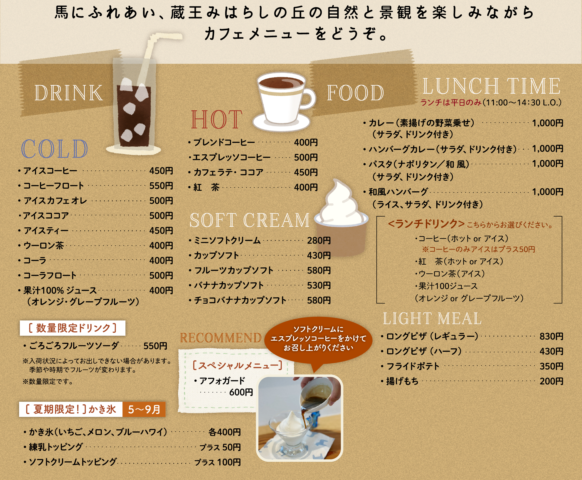 HOT• ブレンドコーヒー• カフェオレ ・ ココア• 紅　茶｜COLD • アイスコーヒー• アイスカフェオレ・アイス ココア• アイスティー• 果汁１００％ ジュース　（オレンジ・グレープフルーツ）• ごろごろフルーツソーダ｜FOOD LUNCH TIME • カレー（サラダ、ドリンク付き）• パスタ（ナポリタン／和 風）　（サラダ、ドリンク付き）• 和風ハンバーグ　（ライス、サラダ、ドリンク付き）＜ランチドリンク＞ こちらからお選びください。・コーヒー（ホット or アイス）・紅茶（ホット or アイス）・果汁100ジュース（オレンジ or グレープフルーツ）｜トッピングのクッキーがかわいい！UMANOSUKE PARFAIT• うまのすけパフェ｜SOFT CREAM & DESSERT • ミニソフトクリーム• ソフトクリーム• フルーツカップソフト• 季節のフルーツパフェ｜農園のフレッシュなフルーツを。SPECIAL JUICE • 季節のフルーツ生ジュース｜LIGHT MEAL • ロングピザ （レギュラー）• ロングピザ （ハーフ）• フライドポテト